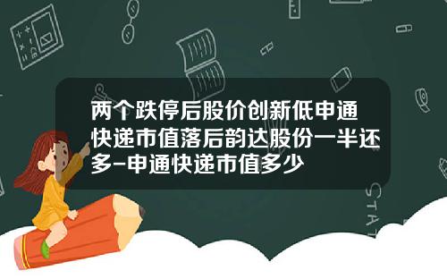 两个跌停后股价创新低申通快递市值落后韵达股份一半还多-申通快递市值多少