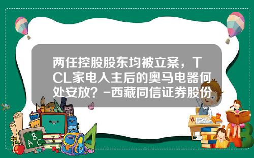 两任控股股东均被立案，TCL家电入主后的奥马电器何处安放？-西藏同信证券股份有限公司湖北分公司