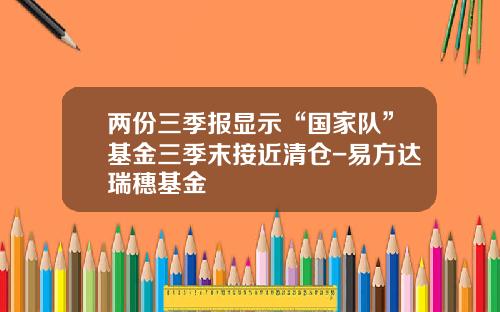 两份三季报显示“国家队”基金三季末接近清仓-易方达瑞穗基金