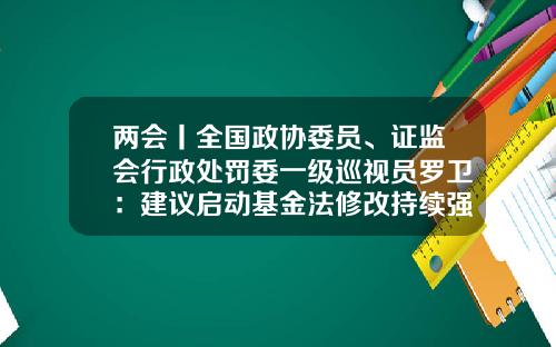 两会丨全国政协委员、证监会行政处罚委一级巡视员罗卫：建议启动基金法修改持续强化财务造假领域执法-基金法修订