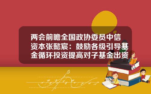 两会前瞻全国政协委员中信资本张懿宸：鼓励各级引导基金循环投资提高对子基金出资比例-基金循环投资