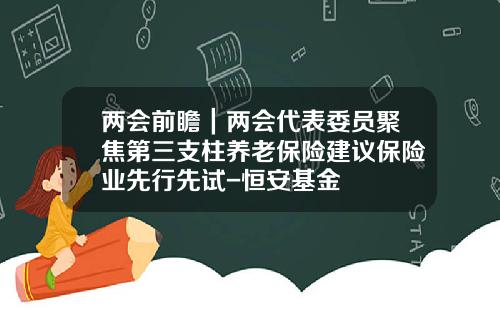 两会前瞻｜两会代表委员聚焦第三支柱养老保险建议保险业先行先试-恒安基金