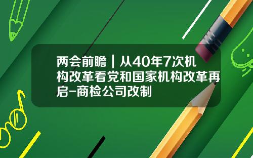 两会前瞻｜从40年7次机构改革看党和国家机构改革再启-商检公司改制