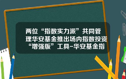 两位“指数实力派”共同管理华安基金推出场内指数投资“增强版”工具-华安基金指数