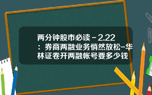 两分钟股市必读－2.22：券商两融业务悄然放松-华林证卷开两融帐号要多少钱