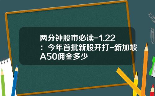 两分钟股市必读-1.22：今年首批新股开打-新加坡A50佣金多少