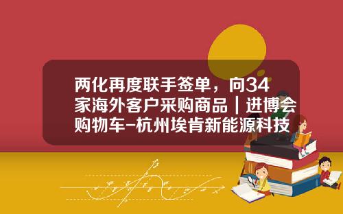 两化再度联手签单，向34家海外客户采购商品｜进博会购物车-杭州埃肯新能源科技有限公司