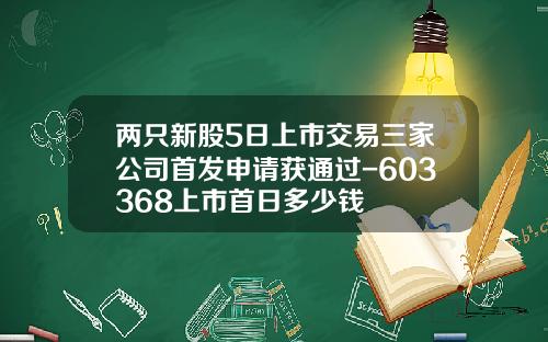 两只新股5日上市交易三家公司首发申请获通过-603368上市首日多少钱