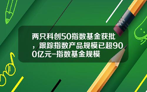 两只科创50指数基金获批，跟踪指数产品规模已超900亿元-指数基金规模