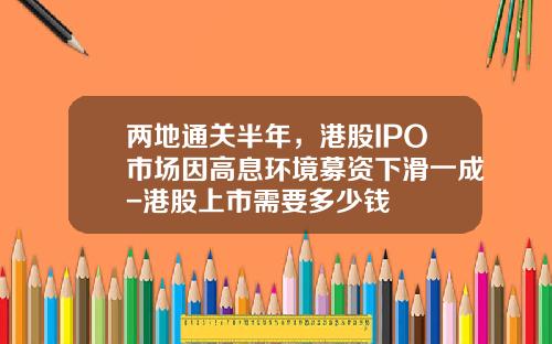 两地通关半年，港股IPO市场因高息环境募资下滑一成-港股上市需要多少钱