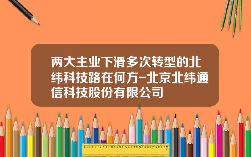 两大主业下滑多次转型的北纬科技路在何方-北京北纬通信科技股份有限公司