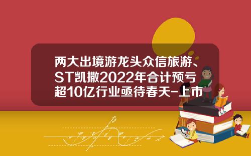 两大出境游龙头众信旅游、ST凯撒2022年合计预亏超10亿行业亟待春天-上市的旅游公司有哪些