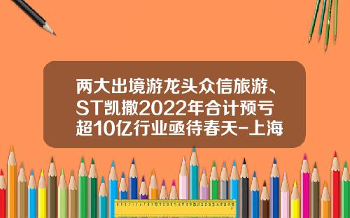 两大出境游龙头众信旅游、ST凯撒2022年合计预亏超10亿行业亟待春天-上海众信国际旅行社有限公司