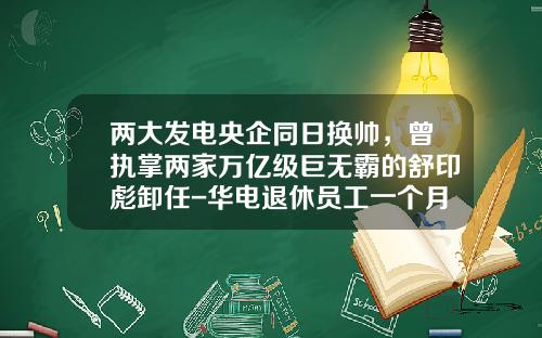 两大发电央企同日换帅，曾执掌两家万亿级巨无霸的舒印彪卸任-华电退休员工一个月多少钱