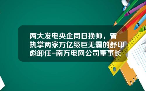 两大发电央企同日换帅，曾执掌两家万亿级巨无霸的舒印彪卸任-南方电网公司董事长赵建国贪污腐败