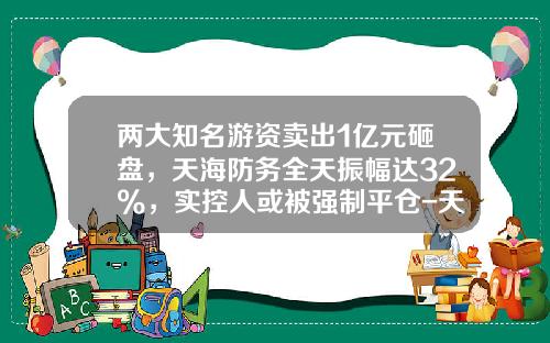 两大知名游资卖出1亿元砸盘，天海防务全天振幅达32%，实控人或被强制平仓-天海防务股票最新资讯今日