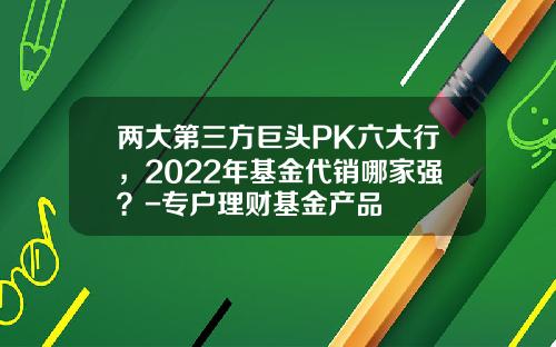 两大第三方巨头PK六大行，2022年基金代销哪家强？-专户理财基金产品