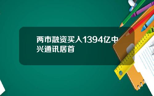 两市融资买入1394亿中兴通讯居首