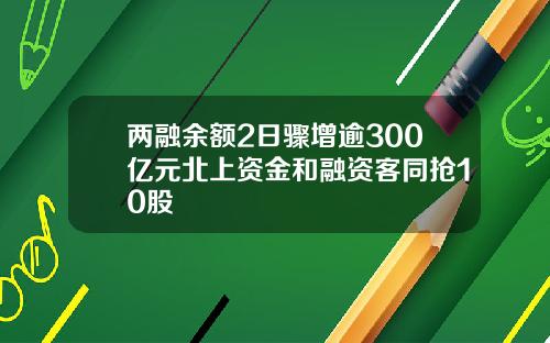 两融余额2日骤增逾300亿元北上资金和融资客同抢10股