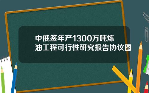 中俄签年产1300万吨炼油工程可行性研究报告协议图