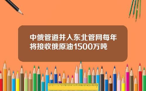 中俄管道并入东北管网每年将接收俄原油1500万吨