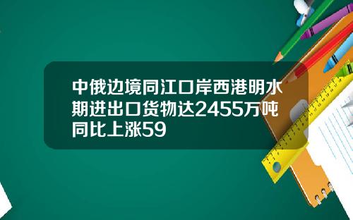 中俄边境同江口岸西港明水期进出口货物达2455万吨同比上涨59
