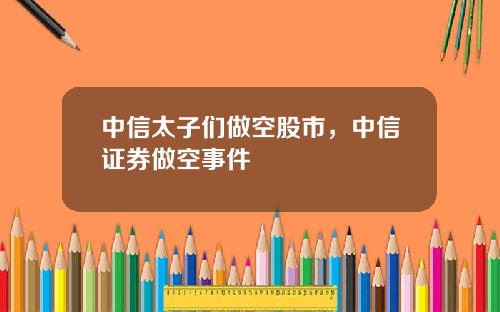 中信太子们做空股市，中信证券做空事件