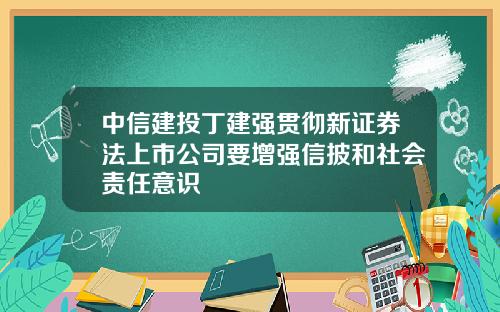 中信建投丁建强贯彻新证券法上市公司要增强信披和社会责任意识
