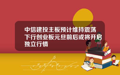 中信建投主板预计维持震荡下行创业板元旦前后或将开启独立行情