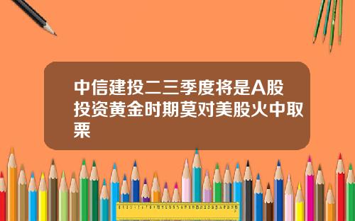 中信建投二三季度将是A股投资黄金时期莫对美股火中取栗