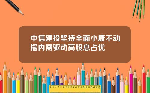 中信建投坚持全面小康不动摇内需驱动高股息占优
