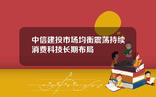 中信建投市场均衡震荡持续消费科技长期布局