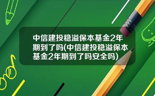 中信建投稳溢保本基金2年期到了吗(中信建投稳溢保本基金2年期到了吗安全吗)