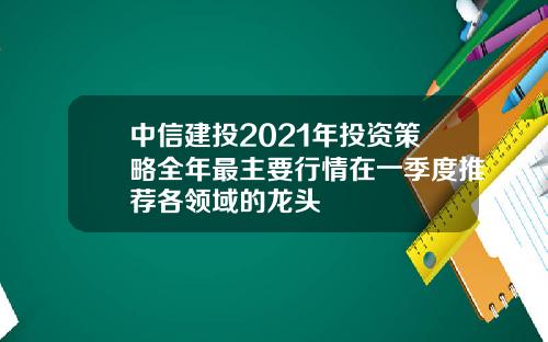 中信建投2021年投资策略全年最主要行情在一季度推荐各领域的龙头