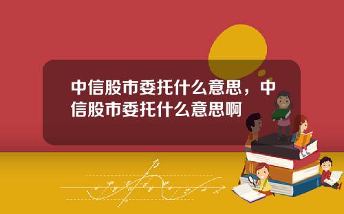 中信股市委托什么意思，中信股市委托什么意思啊
