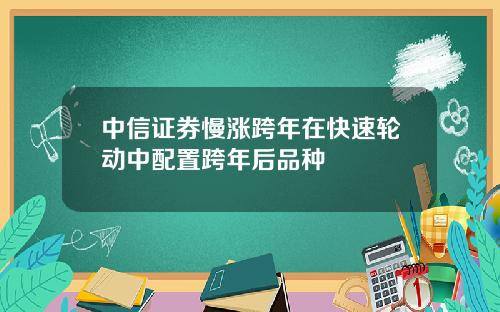 中信证券慢涨跨年在快速轮动中配置跨年后品种