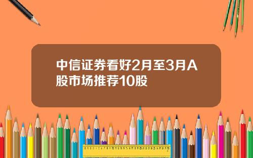 中信证券看好2月至3月A股市场推荐10股