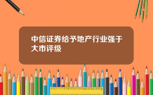 中信证券给予地产行业强于大市评级