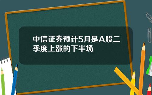 中信证券预计5月是A股二季度上涨的下半场