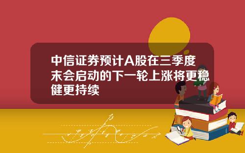 中信证券预计A股在三季度末会启动的下一轮上涨将更稳健更持续