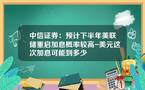 中信证券：预计下半年美联储重启加息概率较高-美元这次加息可能到多少