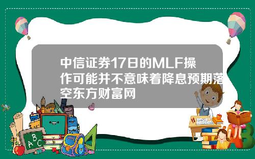 中信证券17日的MLF操作可能并不意味着降息预期落空东方财富网