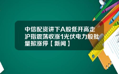 中信配资讲下A股低开高走沪指震荡收涨1光伏电力股批量掀涨停【新闻】
