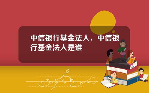 中信银行基金法人，中信银行基金法人是谁