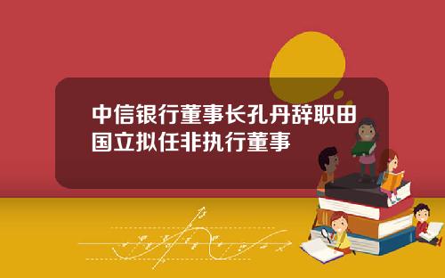 中信银行董事长孔丹辞职田国立拟任非执行董事