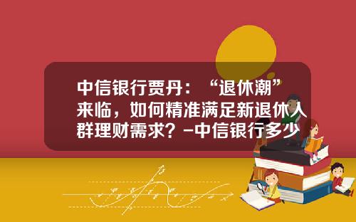 中信银行贾丹：“退休潮”来临，如何精准满足新退休人群理财需求？-中信银行多少岁退休