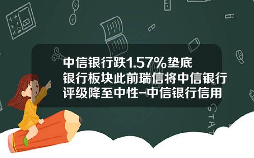 中信银行跌1.57%垫底银行板块此前瑞信将中信银行评级降至中性-中信银行信用卡利息多少