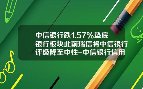 中信银行跌1.57%垫底银行板块此前瑞信将中信银行评级降至中性-中信银行信用卡利息是多少
