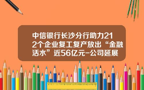 中信银行长沙分行助力212个企业复工复产放出“金融活水”近56亿元-公司延展贷款