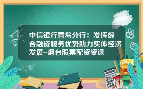 中信银行青岛分行：发挥综合融资服务优势助力实体经济发展-烟台股票配资资讯